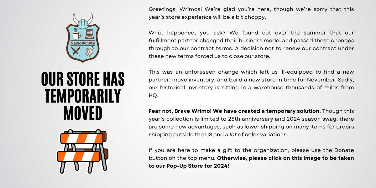 Greetings, Wrimos! We’re glad you’re here, though we’re sorry that this year’s store experience will be a bit choppy. 

What happened, you ask? We found out over the summer that our fulfillment partner changed their business model and passed those changes through to our contract terms. A decision not to renew our contract under these new terms forced us to close our store. 

This was an unforeseen change which left us ill-equipped to find a new partner, move inventory, and build a new store in time for Nove